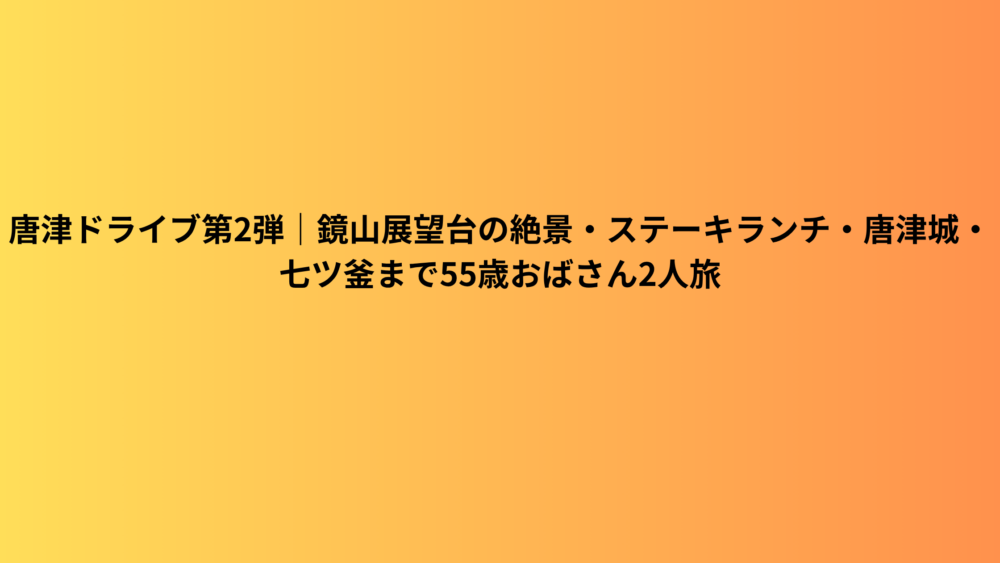 唐津ドライブ第2弾｜鏡山展望台の絶景・ステーキランチ・唐津城・七ツ釜まで55歳おばさん2人旅