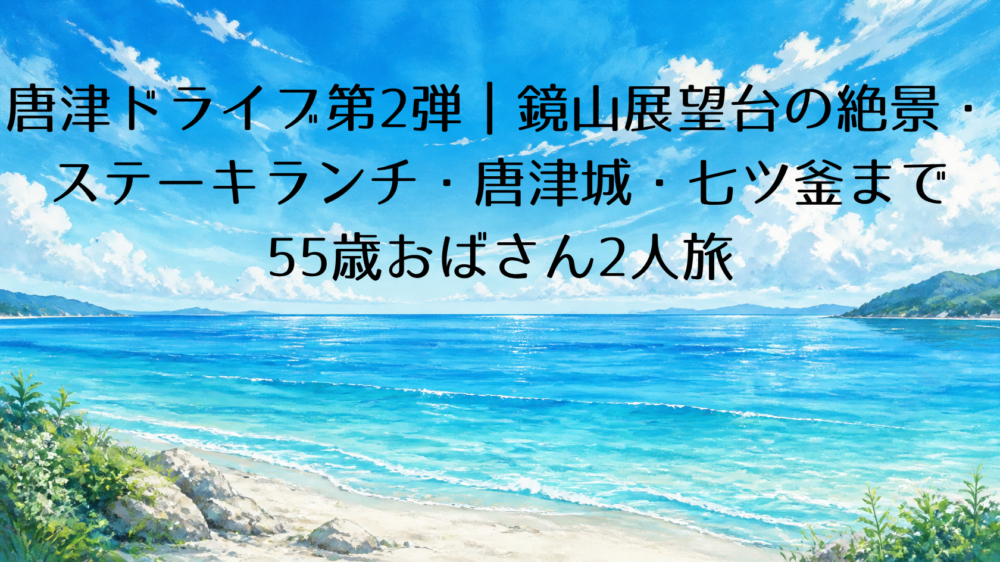 唐津ドライブ第2弾|鏡山展望台の絶景・ステーキランチ・唐津城・七ツ釜まで55歳おばさん2人旅